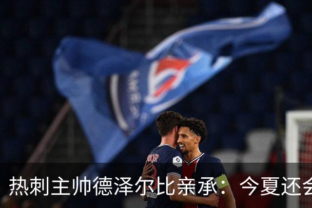 热刺主帅德泽尔比亲承：今夏还会再签两到三人，正运作“重磅炸弹”交易